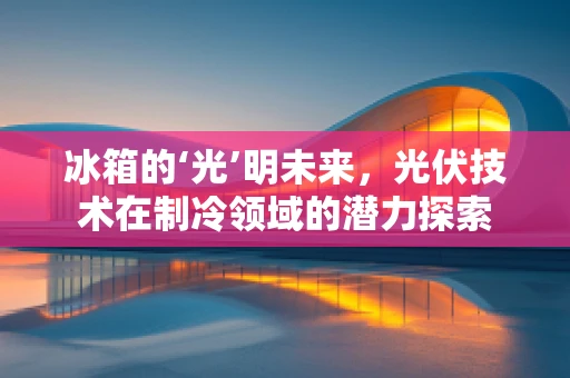 冰箱的‘光’明未来，光伏技术在制冷领域的潜力探索