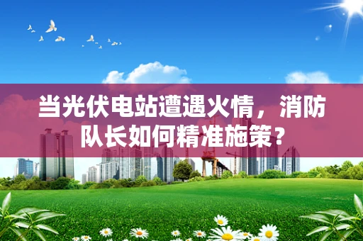 当光伏电站遭遇火情，消防队长如何精准施策？