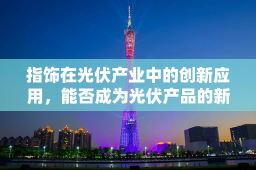 指饰在光伏产业中的创新应用，能否成为光伏产品的新亮点？