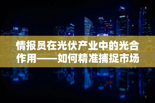 情报员在光伏产业中的光合作用——如何精准捕捉市场动态？