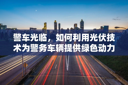警车光临，如何利用光伏技术为警务车辆提供绿色动力？