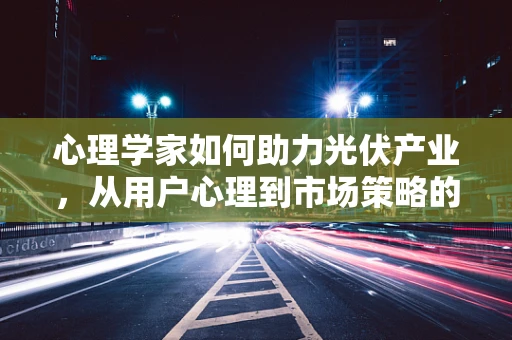 心理学家如何助力光伏产业，从用户心理到市场策略的深度洞察