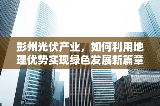 彭州光伏产业，如何利用地理优势实现绿色发展新篇章？