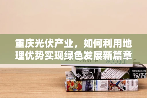 重庆光伏产业，如何利用地理优势实现绿色发展新篇章？