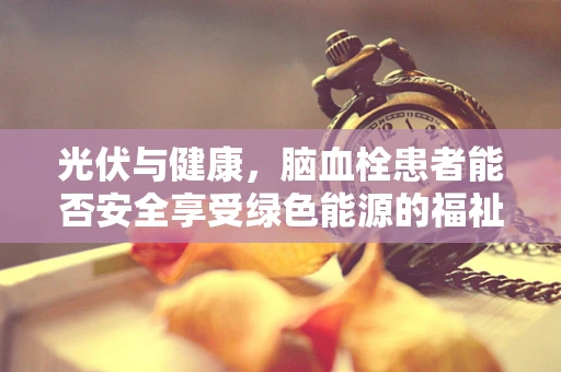 光伏与健康，脑血栓患者能否安全享受绿色能源的福祉？
