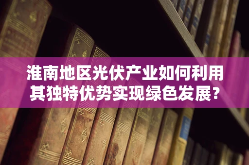 淮南地区光伏产业如何利用其独特优势实现绿色发展？