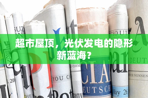 超市屋顶，光伏发电的隐形新蓝海？
