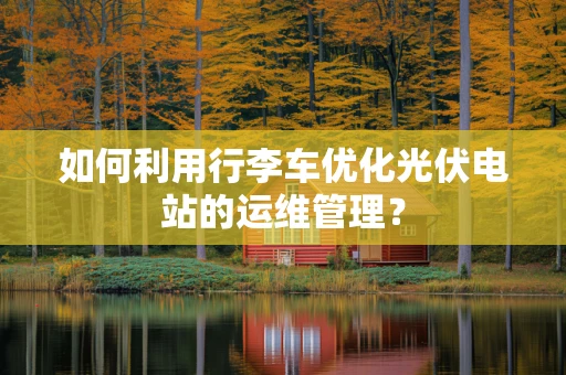 如何利用行李车优化光伏电站的运维管理？