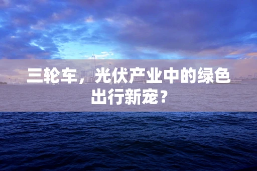 三轮车，光伏产业中的绿色出行新宠？