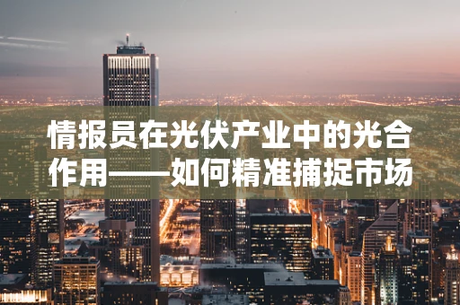 情报员在光伏产业中的光合作用——如何精准捕捉市场动态？