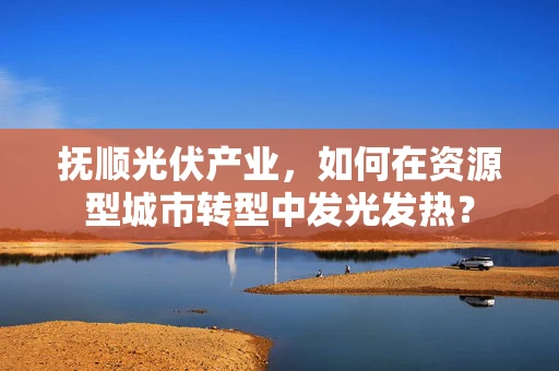 抚顺光伏产业，如何在资源型城市转型中发光发热？