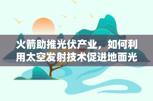 火箭助推光伏产业，如何利用太空发射技术促进地面光伏系统优化？