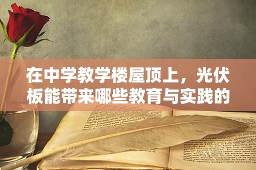 在中学教学楼屋顶上，光伏板能带来哪些教育与实践的双重价值？