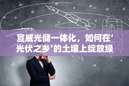 宣威光储一体化，如何在‘光伏之乡’的土壤上绽放绿色新篇章？