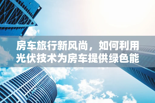 房车旅行新风尚，如何利用光伏技术为房车提供绿色能源？