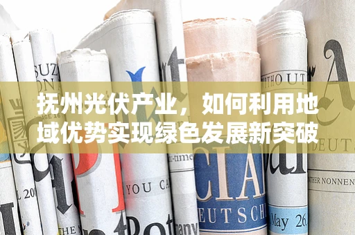 抚州光伏产业，如何利用地域优势实现绿色发展新突破？