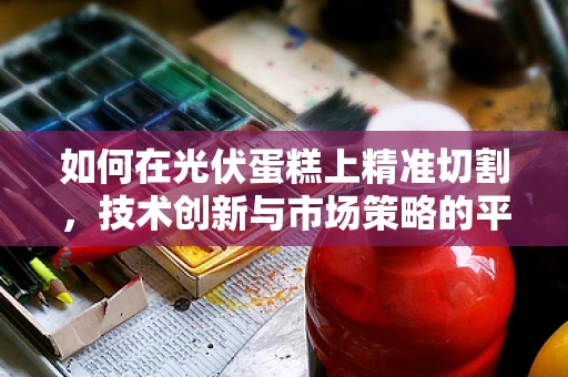 如何在光伏蛋糕上精准切割，技术创新与市场策略的平衡艺术