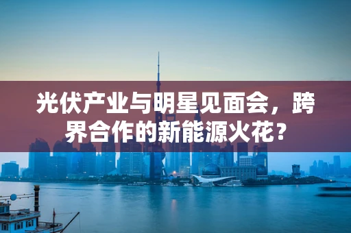 光伏产业与明星见面会，跨界合作的新能源火花？
