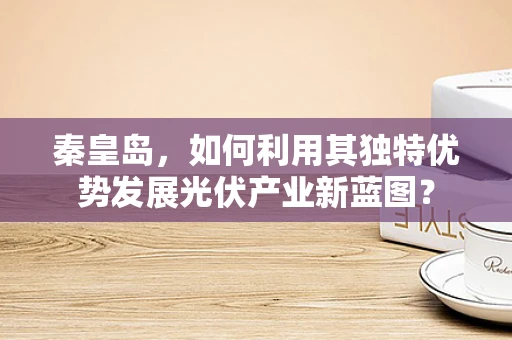 秦皇岛，如何利用其独特优势发展光伏产业新蓝图？