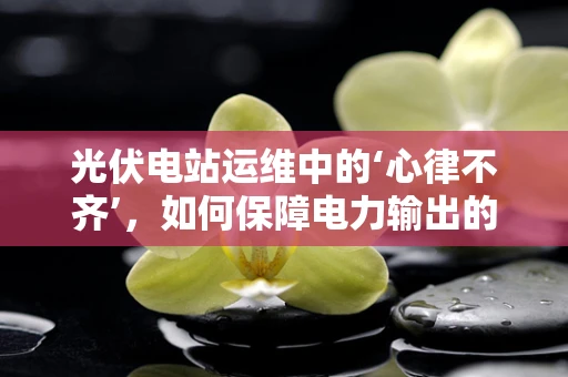 光伏电站运维中的‘心律不齐’，如何保障电力输出的稳定？