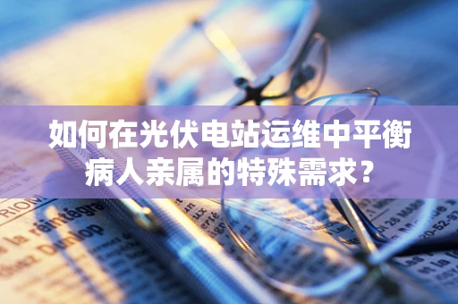 如何在光伏电站运维中平衡病人亲属的特殊需求？