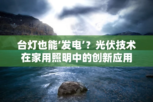 台灯也能‘发电’？光伏技术在家用照明中的创新应用