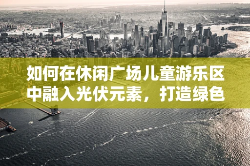 如何在休闲广场儿童游乐区中融入光伏元素，打造绿色亲子空间？