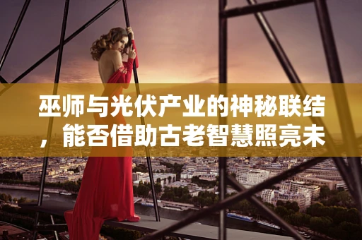 巫师与光伏产业的神秘联结，能否借助古老智慧照亮未来？