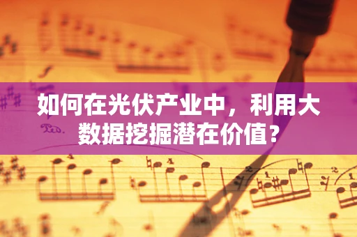 如何在光伏产业中，利用大数据挖掘潜在价值？
