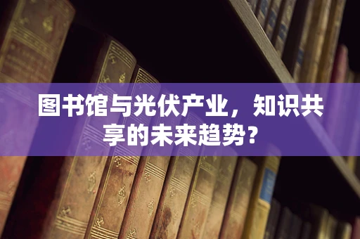 图书馆与光伏产业，知识共享的未来趋势？