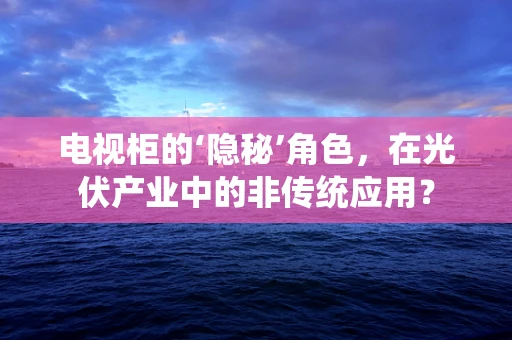 电视柜的‘隐秘’角色，在光伏产业中的非传统应用？