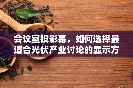 会议室投影幕，如何选择最适合光伏产业讨论的显示方案？