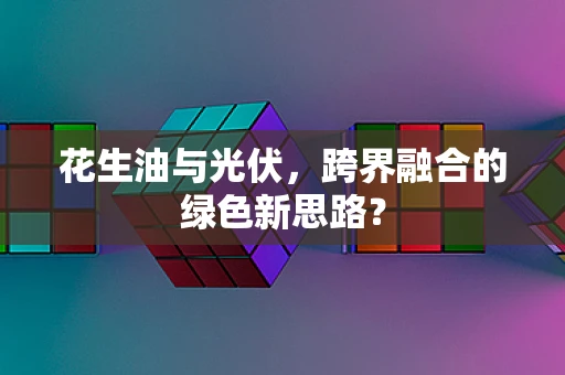花生油与光伏，跨界融合的绿色新思路？