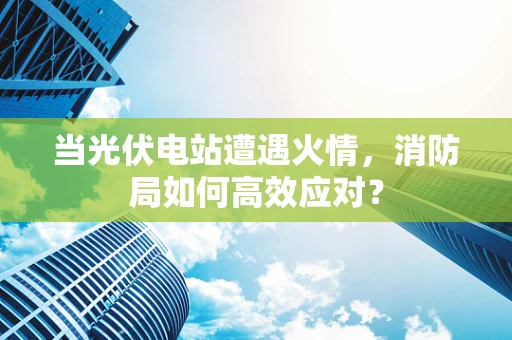 当光伏电站遭遇火情，消防局如何高效应对？