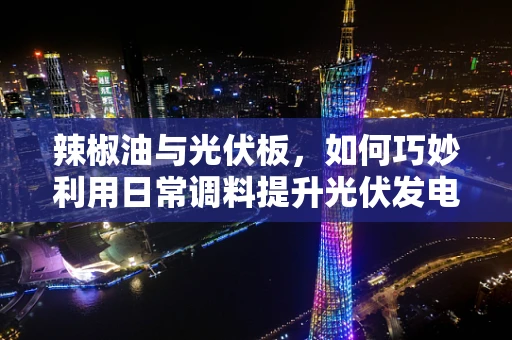 辣椒油与光伏板，如何巧妙利用日常调料提升光伏发电效率？