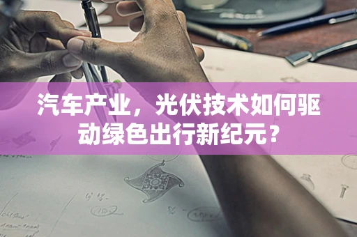汽车产业，光伏技术如何驱动绿色出行新纪元？