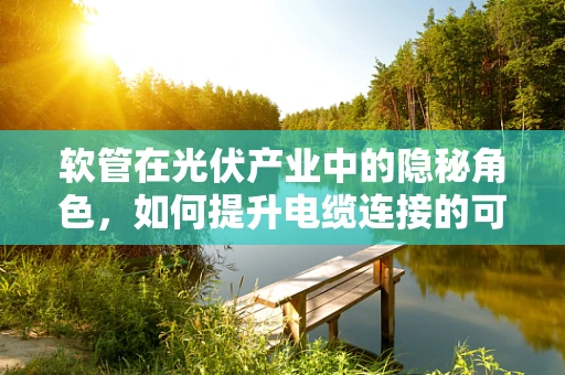 软管在光伏产业中的隐秘角色，如何提升电缆连接的可靠性与效率？