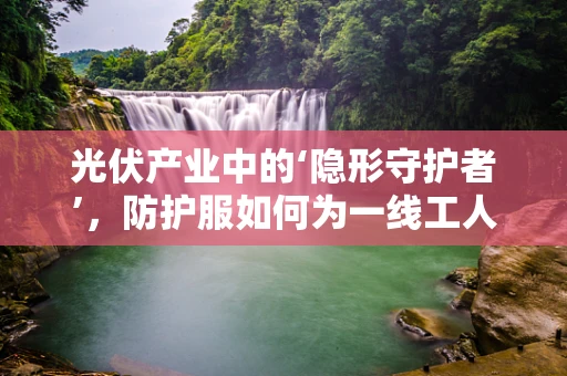 光伏产业中的‘隐形守护者’，防护服如何为一线工人保驾护航？