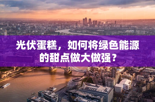光伏蛋糕，如何将绿色能源的甜点做大做强？