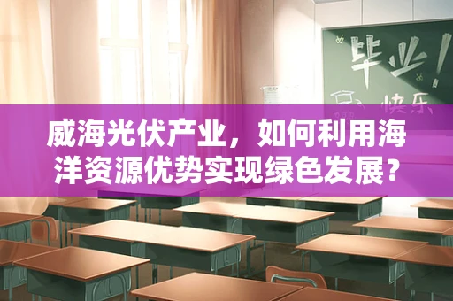 威海光伏产业，如何利用海洋资源优势实现绿色发展？