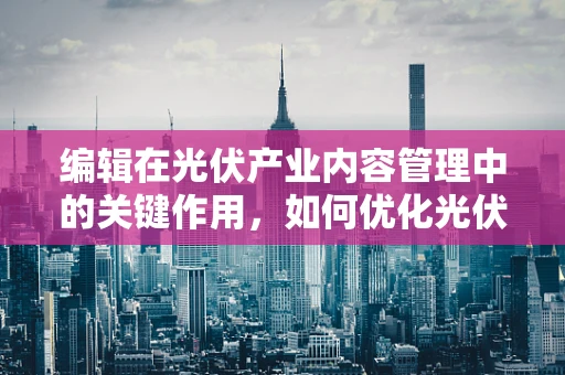 编辑在光伏产业内容管理中的关键作用，如何优化光伏项目报告的呈现？