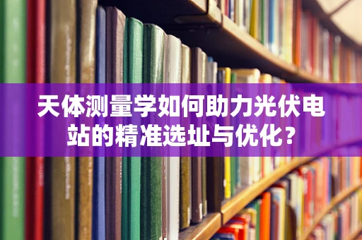 天体测量学如何助力光伏电站的精准选址与优化？