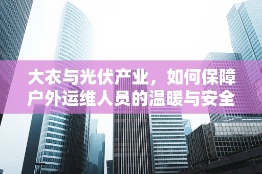 大衣与光伏产业，如何保障户外运维人员的温暖与安全？