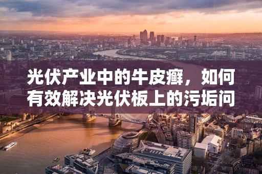 光伏产业中的牛皮癣，如何有效解决光伏板上的污垢问题？