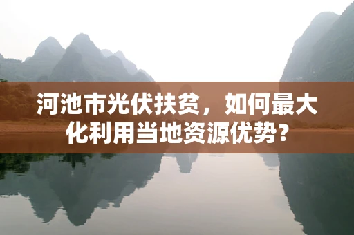 河池市光伏扶贫，如何最大化利用当地资源优势？