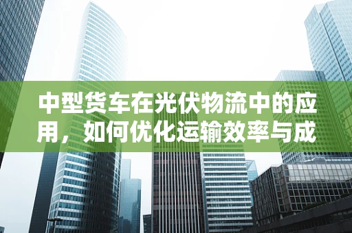 中型货车在光伏物流中的应用，如何优化运输效率与成本控制？