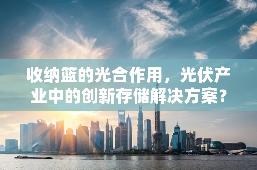 收纳篮的光合作用，光伏产业中的创新存储解决方案？