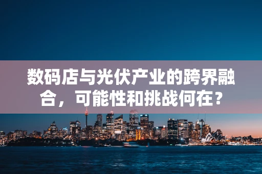 数码店与光伏产业的跨界融合，可能性和挑战何在？