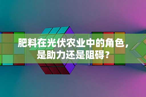 肥料在光伏农业中的角色，是助力还是阻碍？