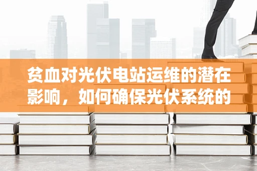 贫血对光伏电站运维的潜在影响，如何确保光伏系统的‘血液’充足？